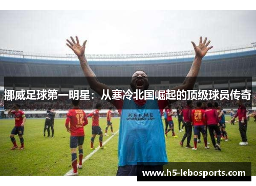 挪威足球第一明星：从寒冷北国崛起的顶级球员传奇