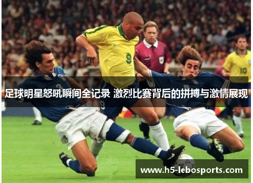 足球明星怒吼瞬间全记录 激烈比赛背后的拼搏与激情展现